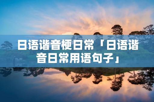 日语谐音梗日常「日语谐音日常用语句子」 日语谐音梗日常「日语谐音日常用语句子」