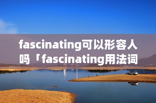 fascinating可以形容人吗「fascinating用法词组」