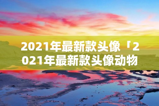 2021年最新款头像「2021年最新款头像动物」