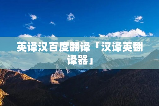 英译汉百度翻译「汉译英翻译器」 英译汉百度翻译「汉译英翻译器」