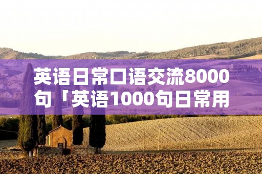 英语日常口语交流8000句「英语1000句日常用语」 英语日常口语交流8000句「英语1000句日常用语」