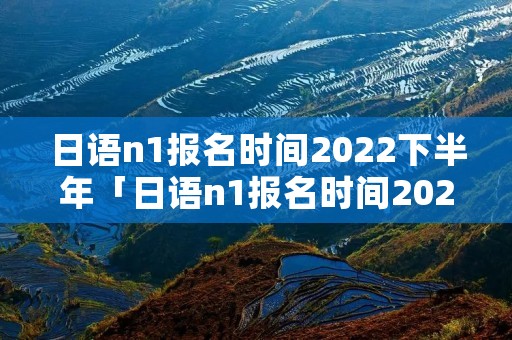 日语n1报名时间2022下半年「日语n1报名时间2022上半年」