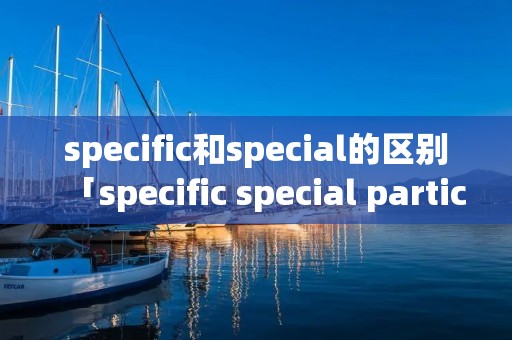 specific和special的区别「specific special particular的区别」