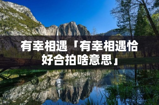 有幸相遇「有幸相遇恰好合拍啥意思」