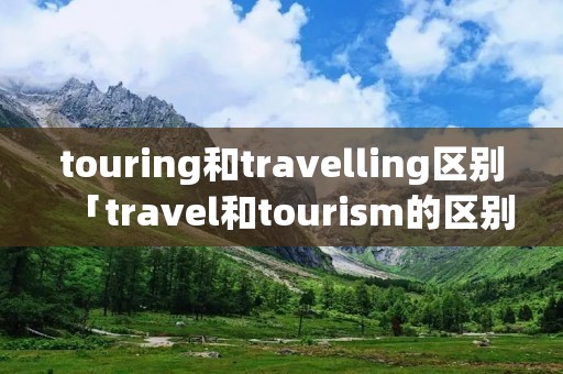 touring和travelling区别「travel和tourism的区别」