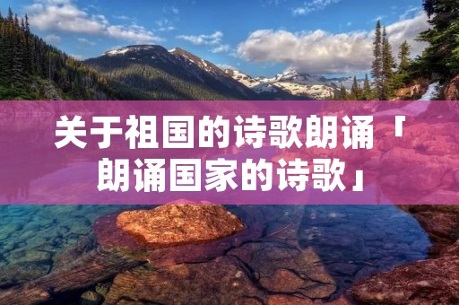 关于祖国的诗歌朗诵「朗诵国家的诗歌」