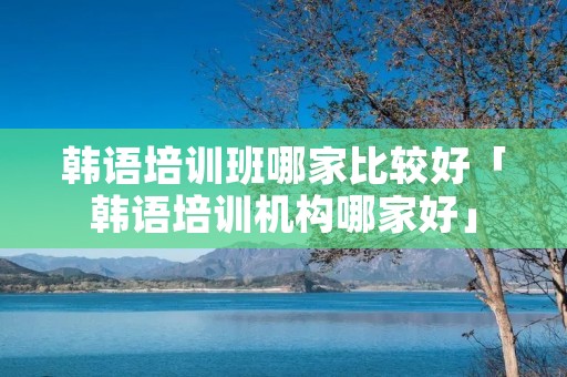 韩语培训班哪家比较好「韩语培训机构哪家好」