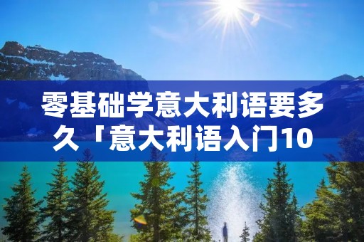 零基础学意大利语要多久「意大利语入门100句」 零基础学意大利语要多久「意大利语入门100句」