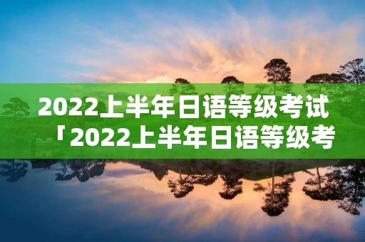 2022上半年日语等级考试「2022上半年日语等级考试报名」