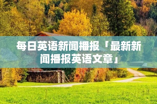 每日英语新闻播报「最新新闻播报英语文章」