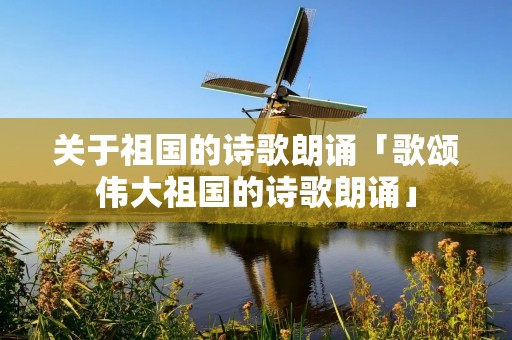 关于祖国的诗歌朗诵「歌颂伟大祖国的诗歌朗诵」 关于祖国的诗歌朗诵「歌颂伟大祖国的诗歌朗诵」