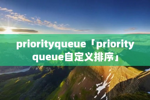priorityqueue「priorityqueue自定义排序」