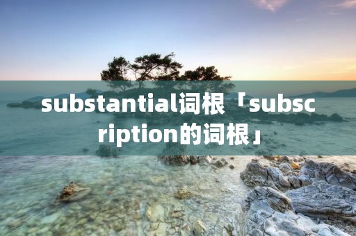 substantial词根「subscription的词根」 substantial词根「subscription的词根」