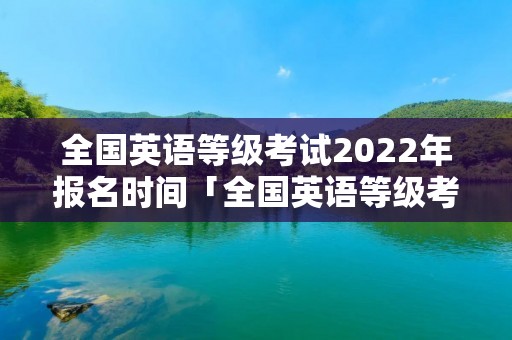 全国英语等级考试2022年报名时间「全国英语等级考试2022年报名时间下半年」 全国英语等级考试2022年报名时间「全国英语等级考试2022年报名时间下半年」