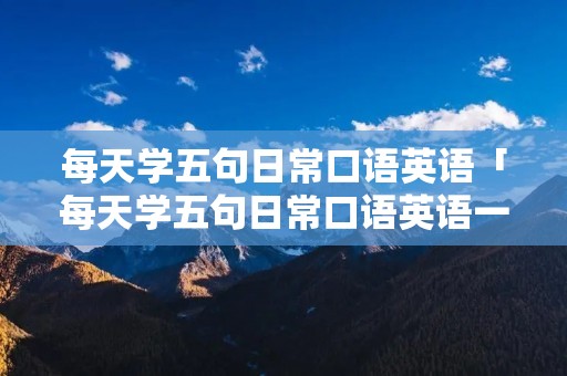 每天学五句日常口语英语「每天学五句日常口语英语一年」