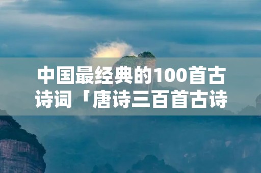 中国最经典的100首古诗词「唐诗三百首古诗大全300首幼儿早教」