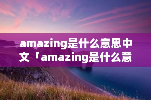 amazing是什么意思中文「amazing是什么意思中文翻译」