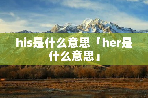 his是什么意思「her是什么意思」 his是什么意思「her是什么意思」