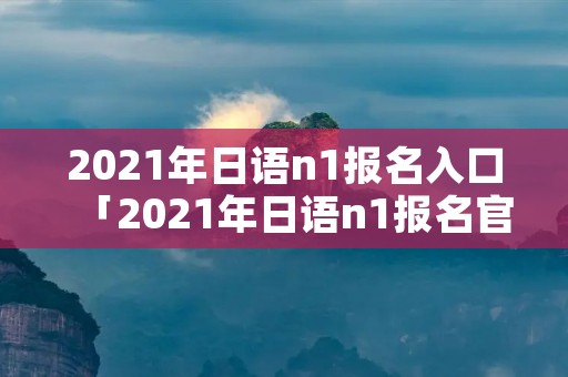 2021年日语n1报名入口「2021年日语n1报名官网」 2021年日语n1报名入口「2021年日语n1报名官网」