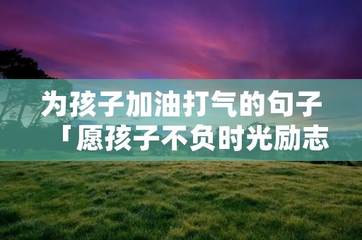 为孩子加油打气的句子「愿孩子不负时光励志句子」