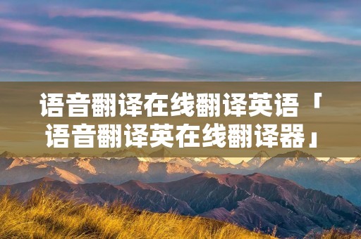 语音翻译在线翻译英语「语音翻译英在线翻译器」 语音翻译在线翻译英语「语音翻译英在线翻译器」