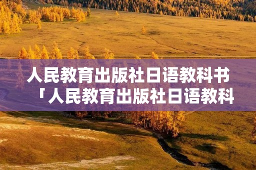 人民教育出版社日语教科书「人民教育出版社日语教科书必修三沙漠」