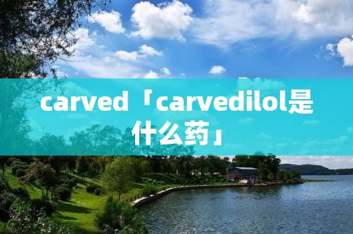 carved「carvedilol是什么药」 carved「carvedilol是什么药」