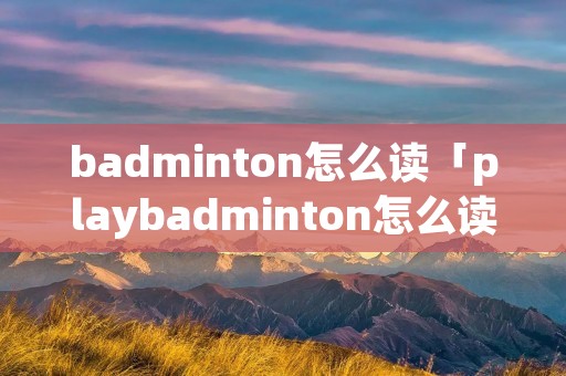 badminton怎么读「playbadminton怎么读」