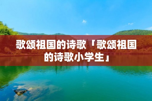 歌颂祖国的诗歌「歌颂祖国的诗歌小学生」