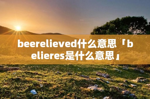 beerelieved什么意思「belieres是什么意思」 beerelieved什么意思「belieres是什么意思」