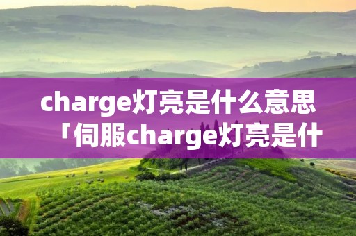 charge灯亮是什么意思「伺服charge灯亮是什么意思」 charge灯亮是什么意思「伺服charge灯亮是什么意思」