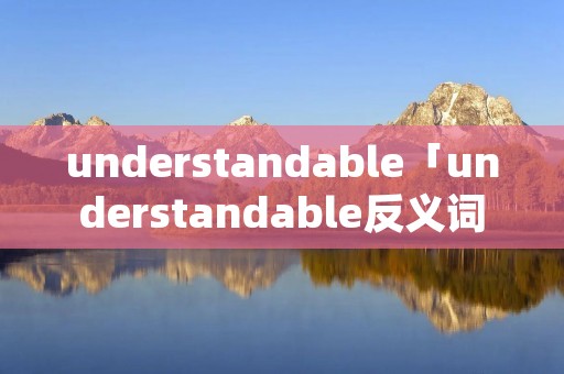 understandable「understandable反义词」 understandable「understandable反义词」
