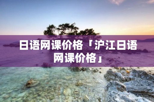 日语网课价格「沪江日语网课价格」