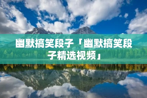 幽默搞笑段子「幽默搞笑段子精选视频」