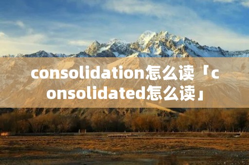 consolidation怎么读「consolidated怎么读」