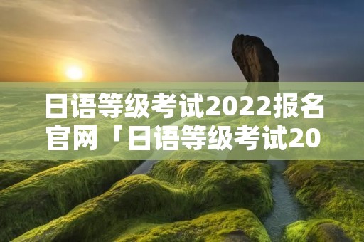 日语等级考试2022报名官网「日语等级考试2022报名官网入口」
