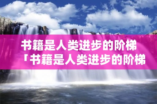 书籍是人类进步的阶梯「书籍是人类进步的阶梯是谁说的话」