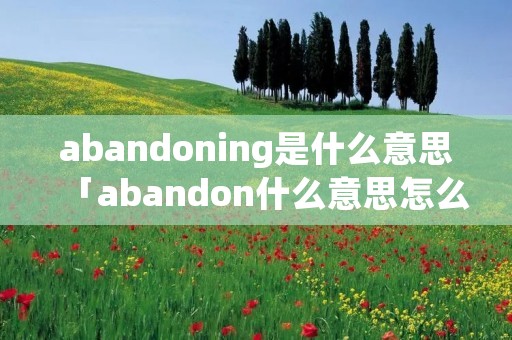 abandoning是什么意思「abandon什么意思怎么读」 abandoning是什么意思「abandon什么意思怎么读」