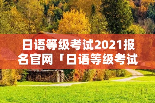 日语等级考试2021报名官网「日语等级考试2021报名官网成绩查询」