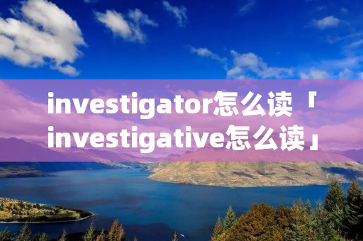 investigator怎么读「investigative怎么读」 investigator怎么读「investigative怎么读」