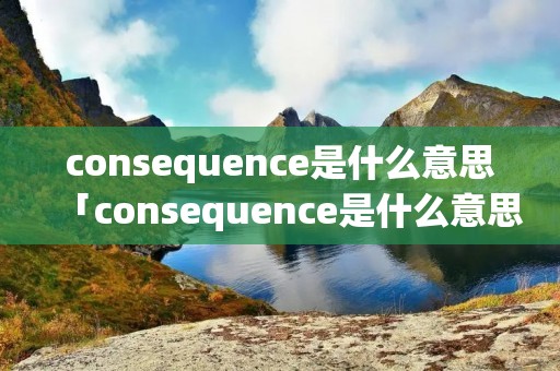 consequence是什么意思「consequence是什么意思英语」 consequence是什么意思「consequence是什么意思英语」