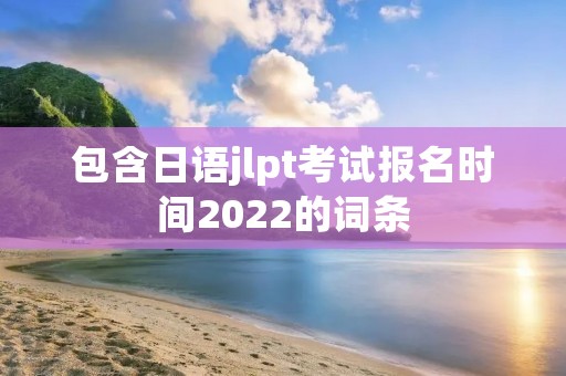 包含日语jlpt考试报名时间2022的词条 包含日语jlpt考试报名时间2022的词条