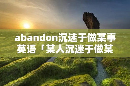 abandon沉迷于做某事英语「某人沉迷于做某事作文」 abandon沉迷于做某事英语「某人沉迷于做某事作文」