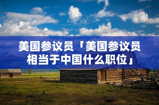 美国参议员「美国参议员相当于中国什么职位」 美国参议员「美国参议员相当于中国什么职位」