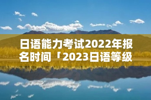 日语能力考试2022年报名时间「2023日语等级考试报名时间」
