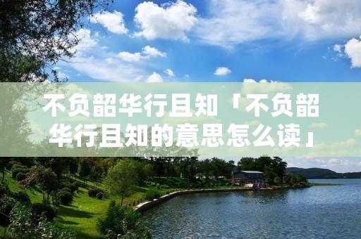 不负韶华行且知「不负韶华行且知的意思怎么读」