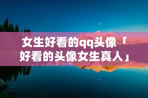 女生好看的qq头像「好看的头像女生真人」