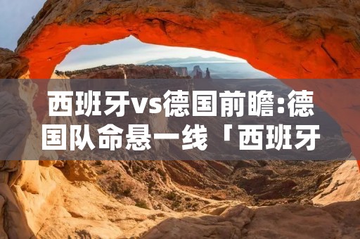 西班牙vs德国前瞻:德国队命悬一线「西班牙vs德国比分结果」