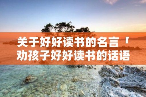 关于好好读书的名言「劝孩子好好读书的话语」