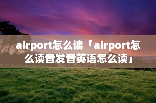 airport怎么读「airport怎么读音发音英语怎么读」 airport怎么读「airport怎么读音发音英语怎么读」